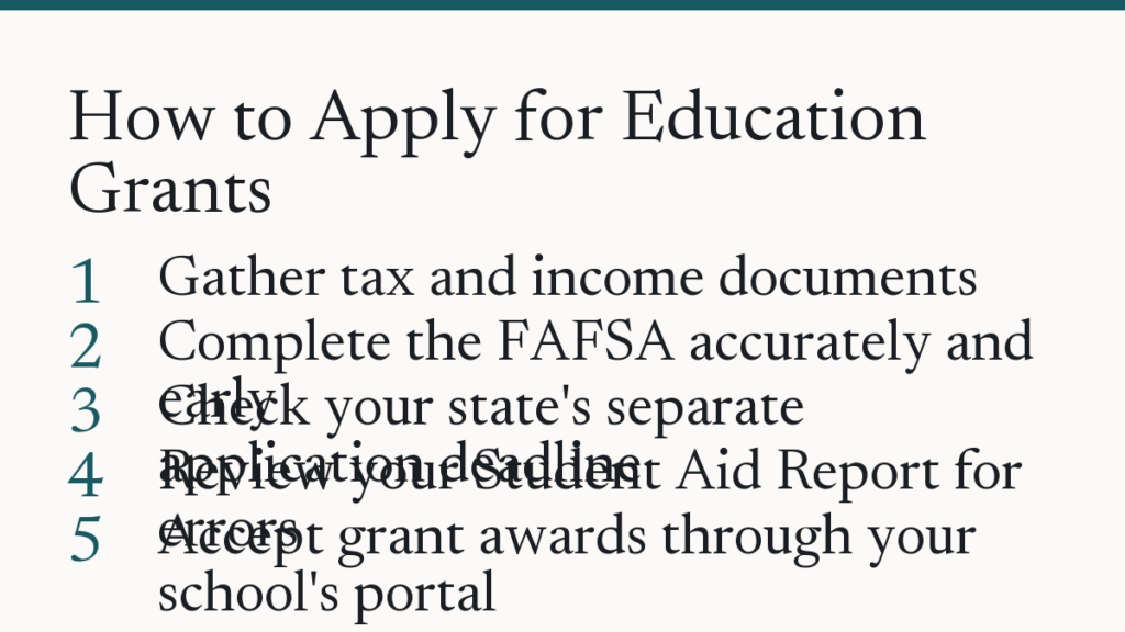 How to Apply for Education Grants. Gather tax and income documents. Complete the FAFSA accurately and early. Check your state's separate application deadline. Review your Student Aid Report for errors. Accept grant awards through your school's portal.